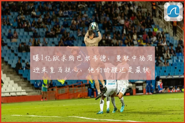 曝1亿欧求购巴尔韦德，曼联中场若迎来皇马核心，他们的腰还是最软的一环吗